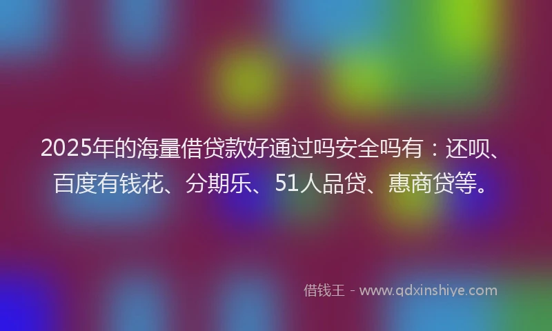 2025年的海量借贷款好通过吗安全吗有：还呗、百度有钱花、分期乐、51人品贷、惠商贷等。