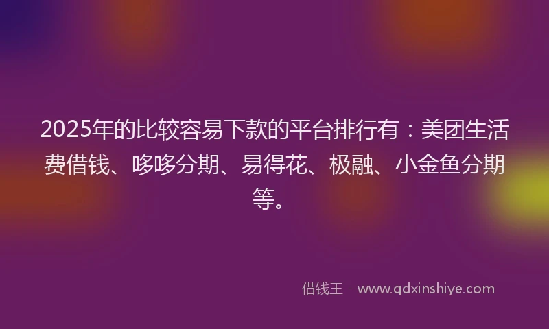 2025年的比较容易下款的平台排行有：美团生活费借钱、哆哆分期、易得花、极融、小金鱼分期等。