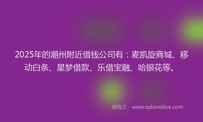 2025年的潮州附近借钱公司有：麦凯旋商城、移动白条、星梦借款、乐借宝融、哈银花等。