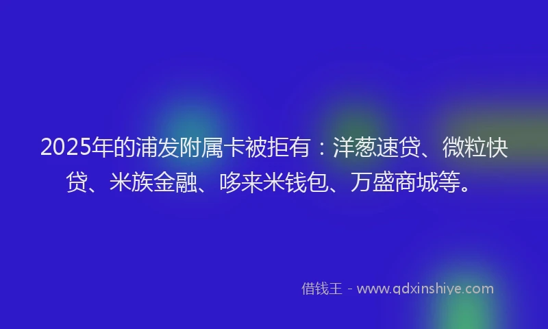 2025年的浦发附属卡被拒有：洋葱速贷、微粒快贷、米族金融、哆来米钱包、万盛商城等。