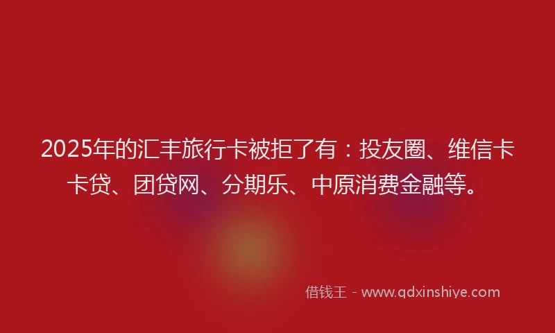 2025年的汇丰旅行卡被拒了有：投友圈、维信卡卡贷、团贷网、分期乐、中原消费金融等。
