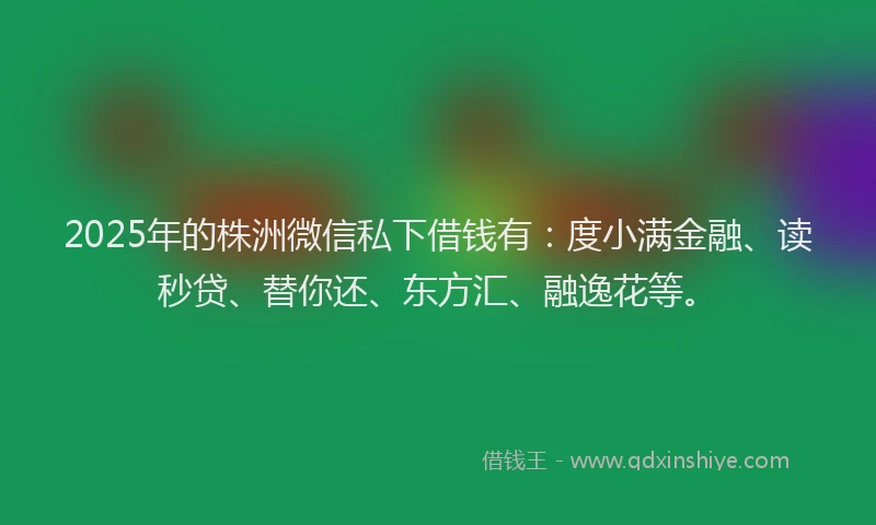 2025年的株洲微信私下借钱有：度小满金融、读秒贷、替你还、东方汇、融逸花等。