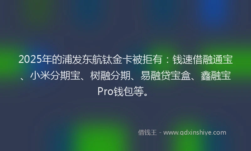 2025年的浦发东航钛金卡被拒有：钱速借融通宝、小米分期宝、树融分期、易融贷宝盒、鑫融宝Pro钱包等。