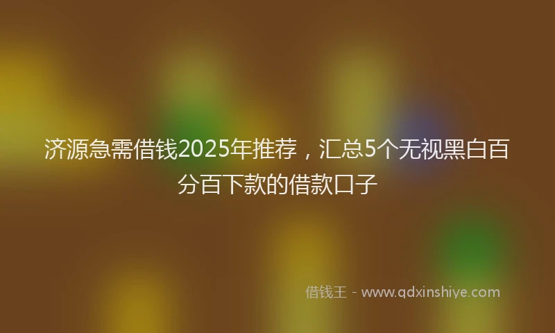 济源急需借钱2025年推荐，汇总5个无视黑白百分百下款的借款口子