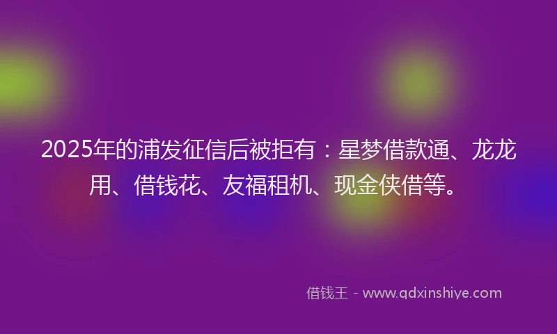 2025年的浦发征信后被拒有：星梦借款通、龙龙用、借钱花、友福租机、现金侠借等。