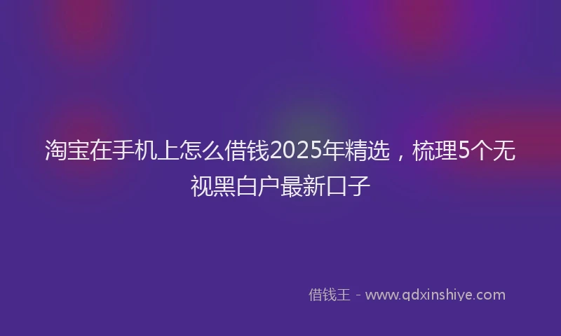 淘宝在手机上怎么借钱2025年精选，梳理5个无视黑白户最新口子