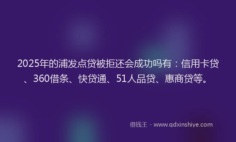 2025年的浦发点贷被拒还会成功吗有：信用卡贷、360借条、快贷通、51人品贷、惠商贷等。