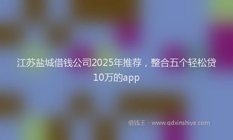 江苏盐城借钱公司2025年推荐，整合五个轻松贷10万的app