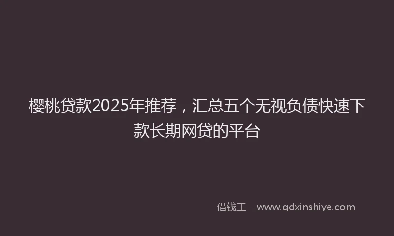 樱桃贷款2025年推荐，汇总五个无视负债快速下款长期网贷的平台