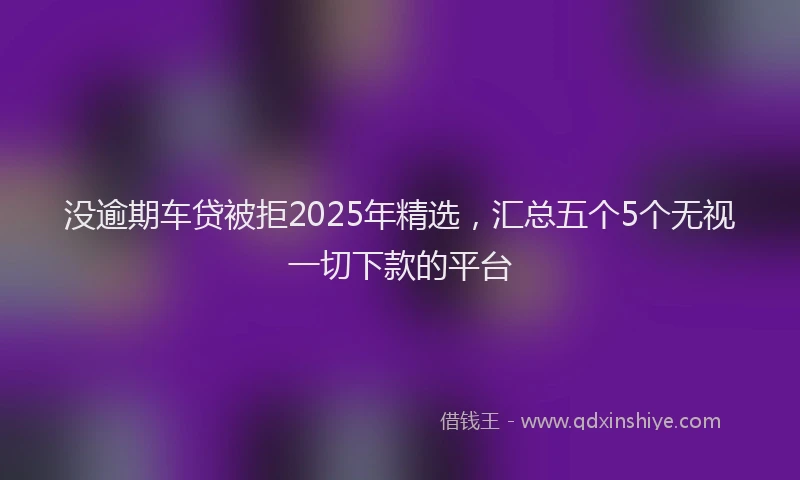 没逾期车贷被拒2025年精选，汇总五个5个无视一切下款的平台