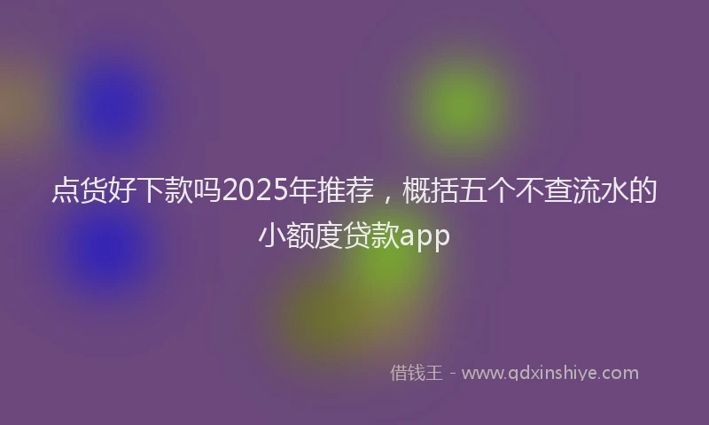 点货好下款吗2025年推荐，概括五个不查流水的小额度贷款app