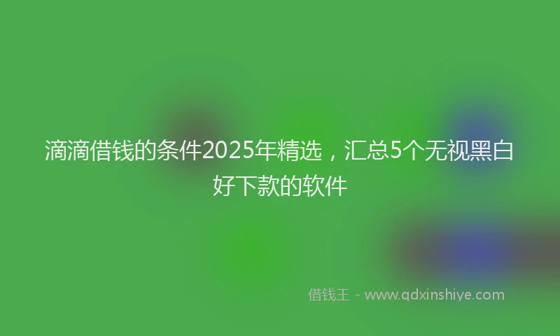 滴滴借钱的条件2025年精选，汇总5个无视黑白好下款的软件
