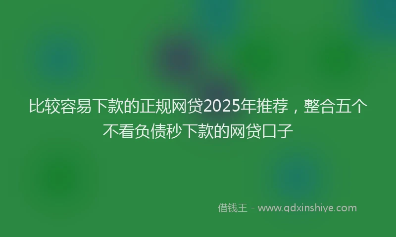 比较容易下款的正规网贷2025年推荐，整合五个不看负债秒下款的网贷口子