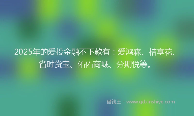 2025年的爱投金融不下款有：爱鸿森、桔享花、省时贷宝、佑佑商城、分期悦等。