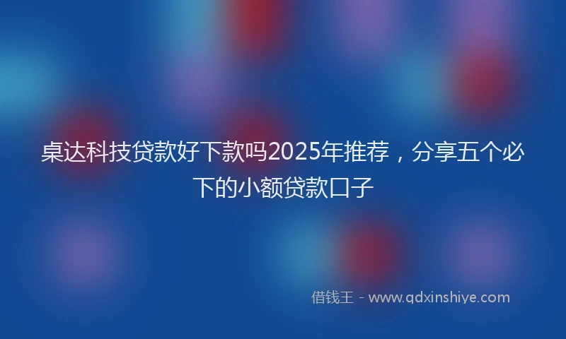 桌达科技贷款好下款吗2025年推荐，分享五个必下的小额贷款口子