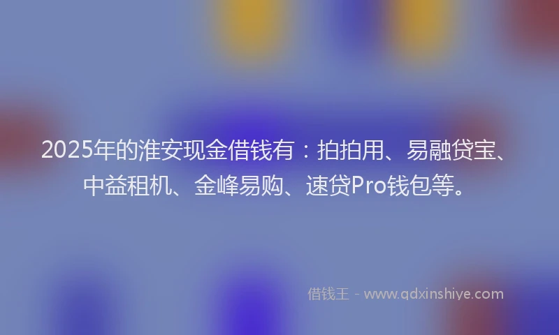 2025年的淮安现金借钱有：拍拍用、易融贷宝、中益租机、金峰易购、速贷Pro钱包等。