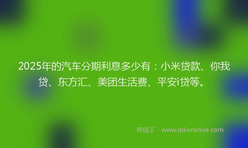 2025年的汽车分期利息多少有：小米贷款、你我贷、东方汇、美团生活费、平安i贷等。