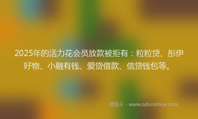2025年的活力花会员放款被拒有：粒粒贷、彤伊好物、小融有钱、爱贷借款、信贷钱包等。