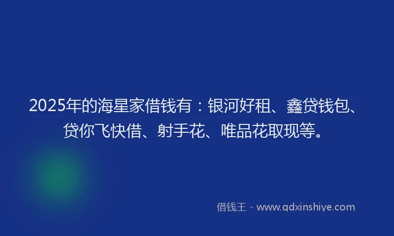 2025年的海星家借钱有：银河好租、鑫贷钱包、贷你飞快借、射手花、唯品花取现等。