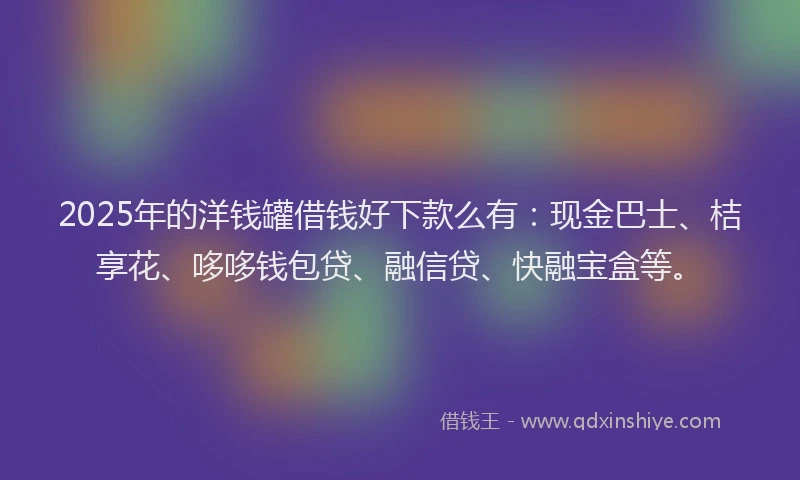 2025年的洋钱罐借钱好下款么有：现金巴士、桔享花、哆哆钱包贷、融信贷、快融宝盒等。