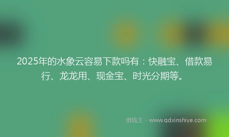 2025年的水象云容易下款吗有：快融宝、借款易行、龙龙用、现金宝、时光分期等。