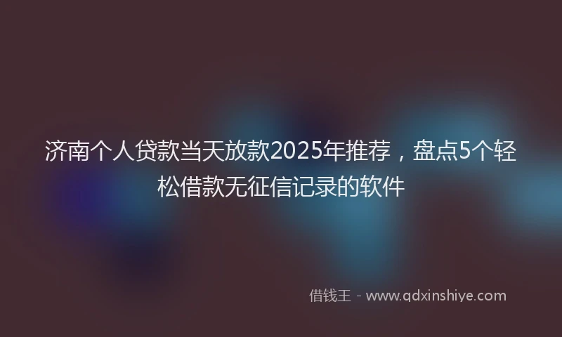 济南个人贷款当天放款2025年推荐，盘点5个轻松借款无征信记录的软件