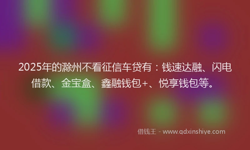 2025年的滁州不看征信车贷有：钱速达融、闪电借款、金宝盒、鑫融钱包+、悦享钱包等。