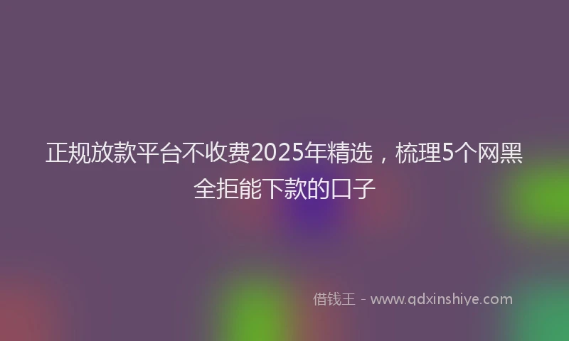 正规放款平台不收费2025年精选，梳理5个网黑全拒能下款的口子