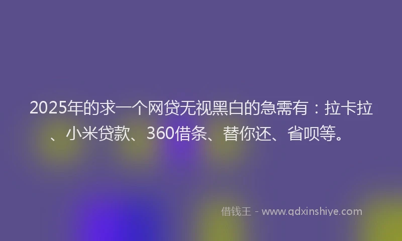2025年的求一个网贷无视黑白的急需有：拉卡拉、小米贷款、360借条、替你还、省呗等。