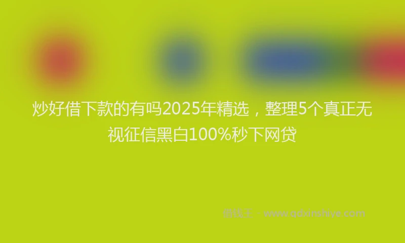 炒好借下款的有吗2025年精选，整理5个真正无视征信黑白100%秒下网贷