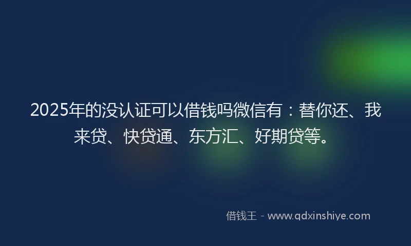 2025年的没认证可以借钱吗微信有：替你还、我来贷、快贷通、东方汇、好期贷等。