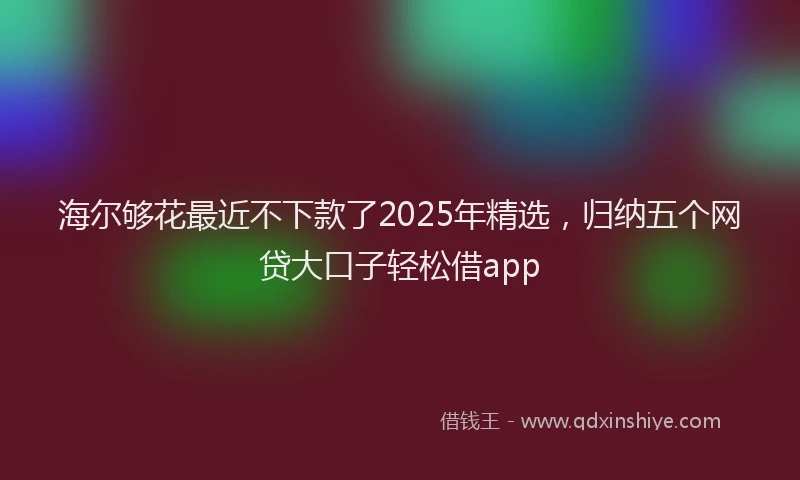 海尔够花最近不下款了2025年精选，归纳五个网贷大口子轻松借app
