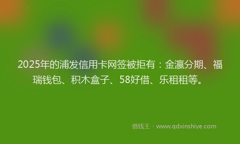 2025年的浦发信用卡网签被拒有：金瀛分期、福瑞钱包、积木盒子、58好借、乐租租等。