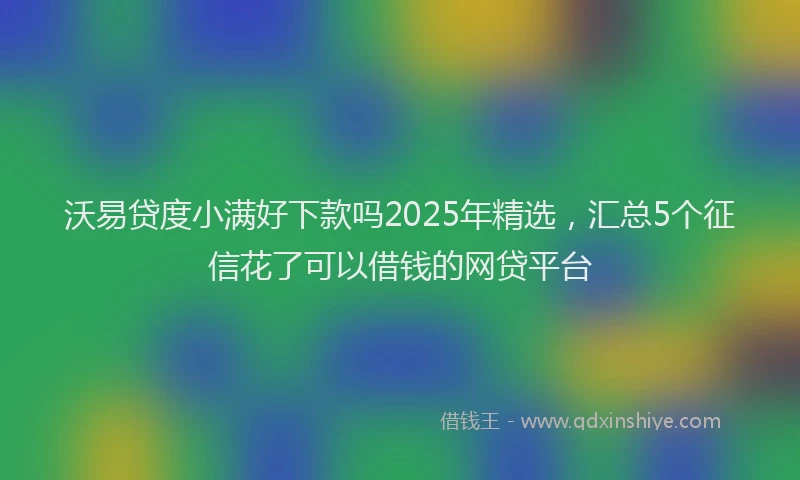 沃易贷度小满好下款吗2025年精选，汇总5个征信花了可以借钱的网贷平台
