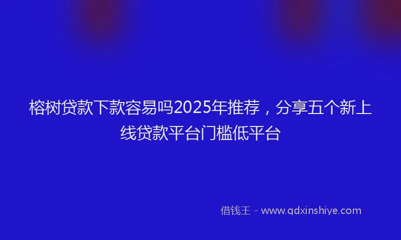 榕树贷款下款容易吗2025年推荐，分享五个新上线贷款平台门槛低平台