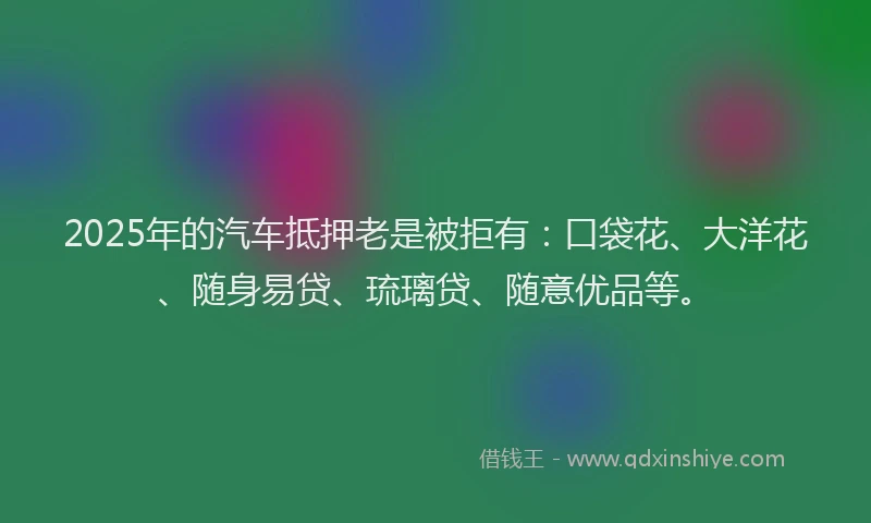 2025年的汽车抵押老是被拒有：口袋花、大洋花、随身易贷、琉璃贷、随意优品等。