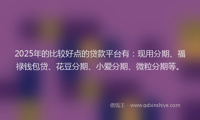 2025年的比较好点的贷款平台有：现用分期、福禄钱包贷、花豆分期、小爱分期、微粒分期等。