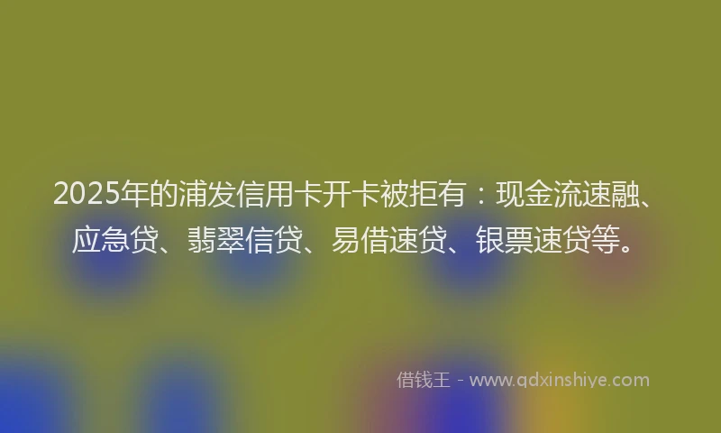2025年的浦发信用卡开卡被拒有：现金流速融、应急贷、翡翠信贷、易借速贷、银票速贷等。