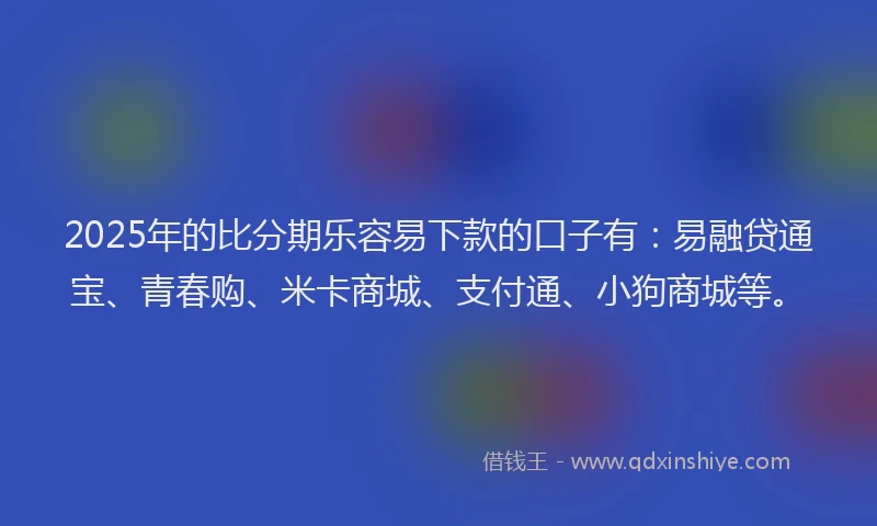 2025年的比分期乐容易下款的口子有：易融贷通宝、青春购、米卡商城、支付通、小狗商城等。