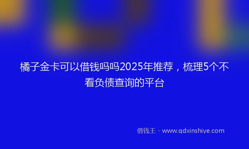 橘子金卡可以借钱吗吗2025年推荐，梳理5个不看负债查询的平台