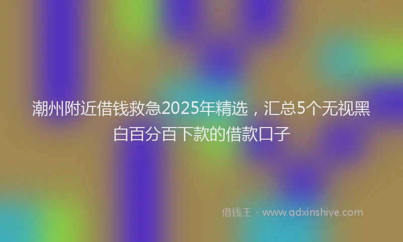 潮州附近借钱救急2025年精选，汇总5个无视黑白百分百下款的借款口子