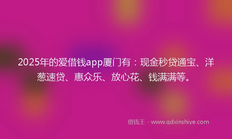 2025年的爱借钱app厦门有：现金秒贷通宝、洋葱速贷、惠众乐、放心花、钱满满等。