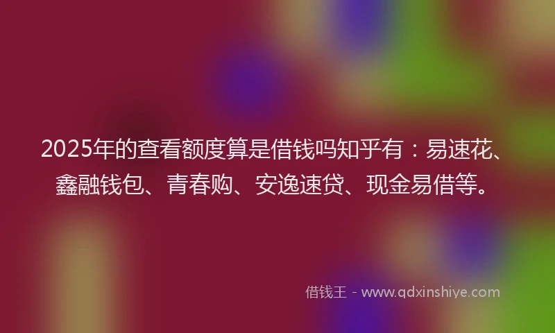2025年的查看额度算是借钱吗知乎有：易速花、鑫融钱包、青春购、安逸速贷、现金易借等。