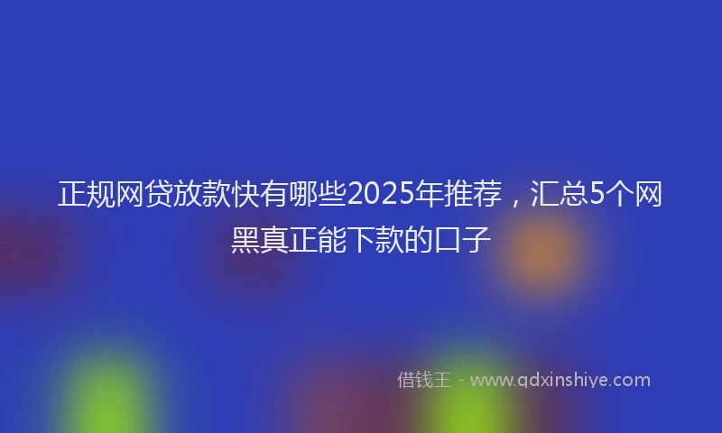 正规网贷放款快有哪些2025年推荐，汇总5个网黑真正能下款的口子