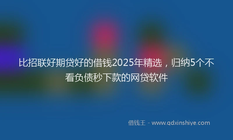 比招联好期贷好的借钱2025年精选，归纳5个不看负债秒下款的网贷软件