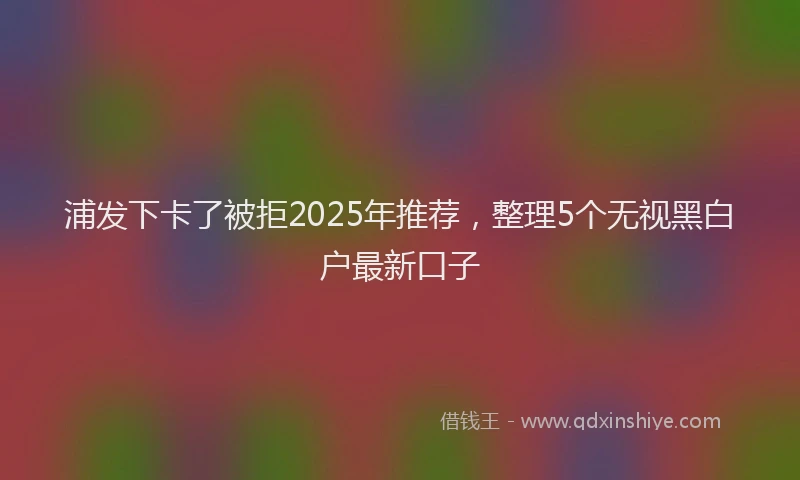 浦发下卡了被拒2025年推荐，整理5个无视黑白户最新口子
