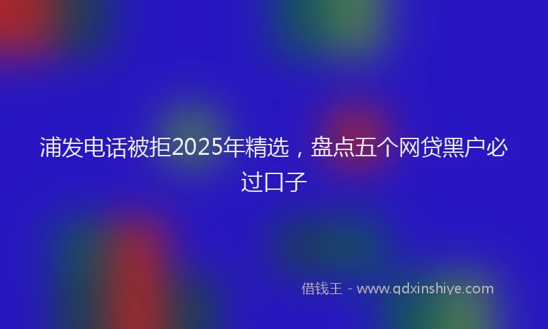 浦发电话被拒2025年精选，盘点五个网贷黑户必过口子