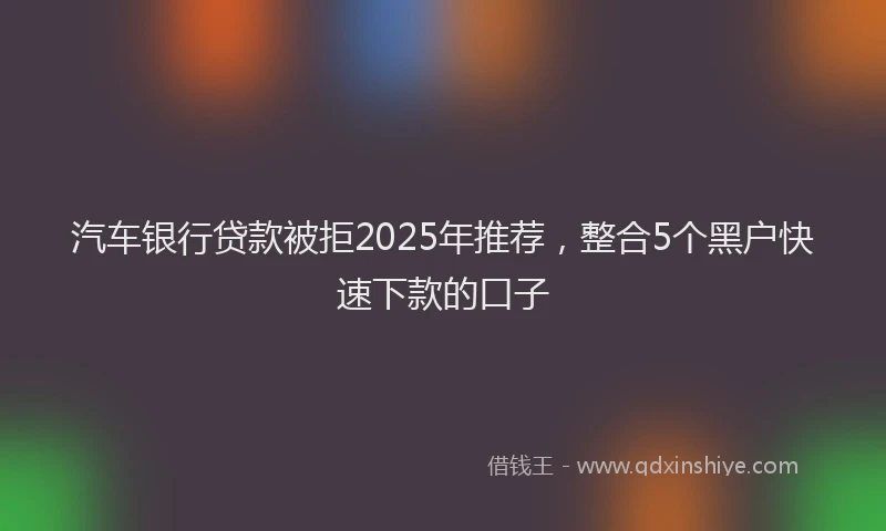 汽车银行贷款被拒2025年推荐，整合5个黑户快速下款的口子