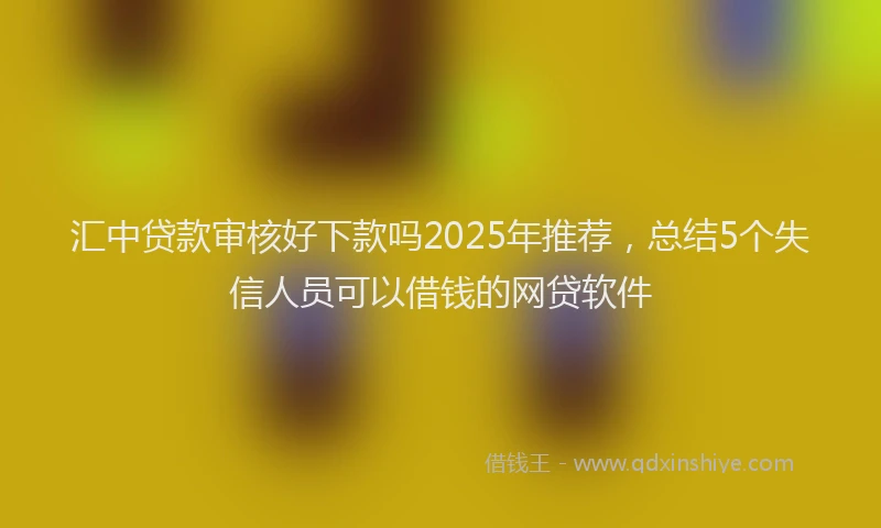 汇中贷款审核好下款吗2025年推荐，总结5个失信人员可以借钱的网贷软件