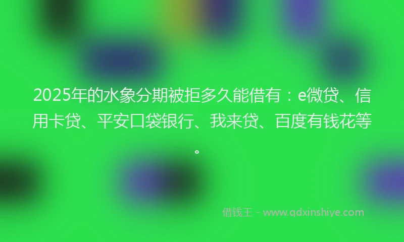 2025年的水象分期被拒多久能借有：e微贷、信用卡贷、平安口袋银行、我来贷、百度有钱花等。